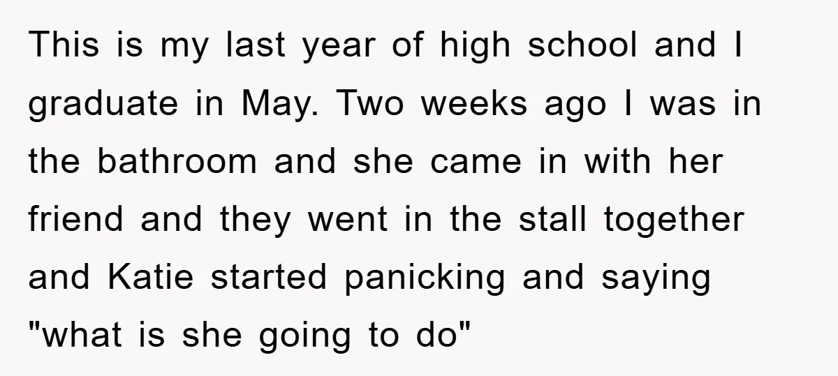 This is my last year of high school and I graduate in May. Two weeks ago I was in the bathroom and she came in with her friend and they...