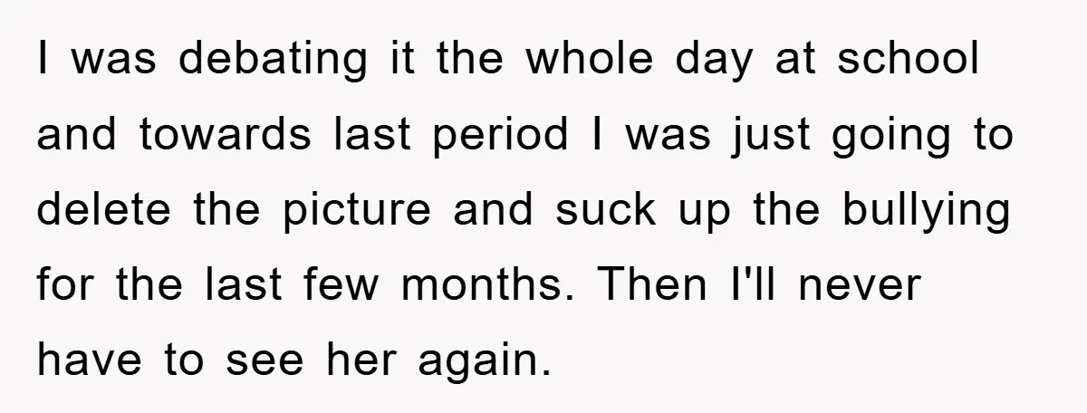 I was debating it the whole day at school and towards last period I was just going to delete the picture and suck up the bullying for the last few...