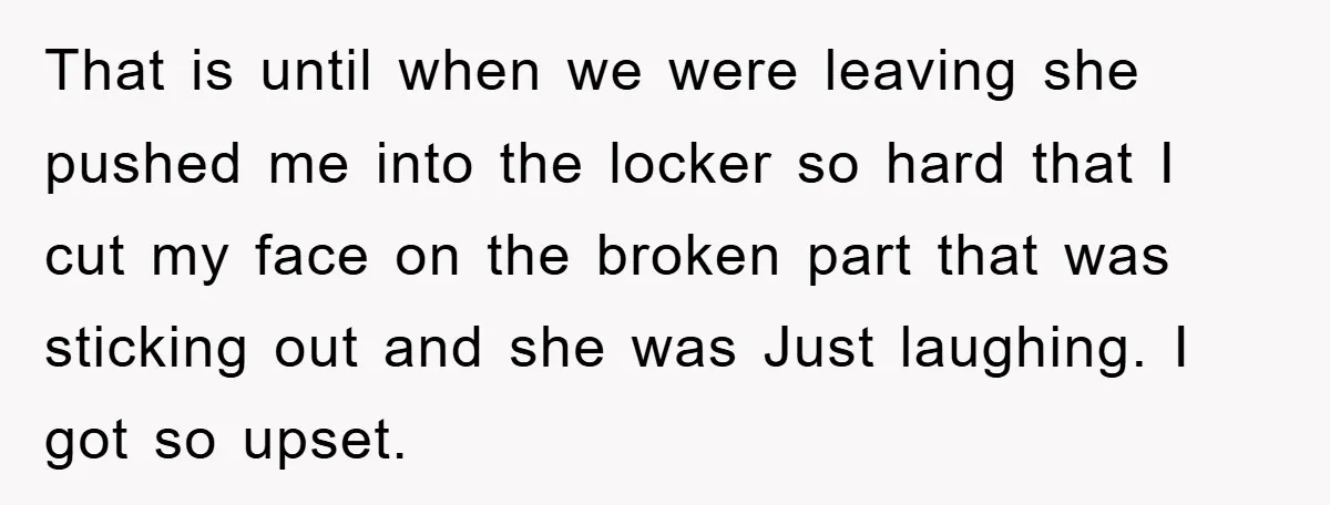 That is until when we were leaving she pushed me into the locker so hard that I cut my face on the broken part that was sticking out and she...