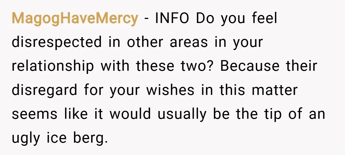 MagogHaveMercy − INFO Do you feel disrespected in other areas in your relationship with these two? Because their disregard for your wishes in this matter seems like it would usually...