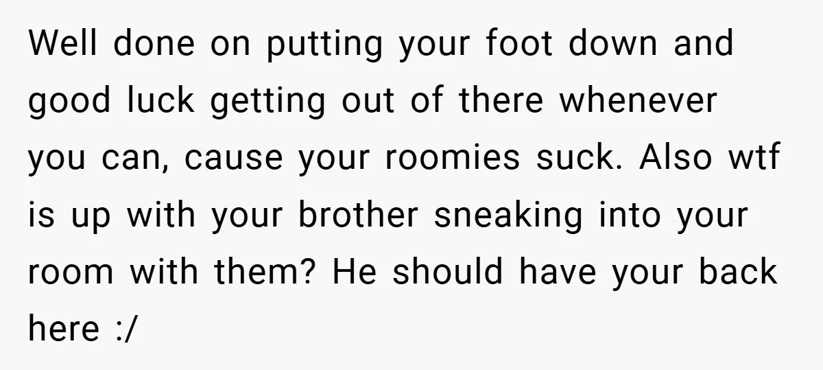 Well done on putting your foot down and good luck getting out of there whenever you can, cause your roomies suck. Also wtf is up with your brother sneaking into...