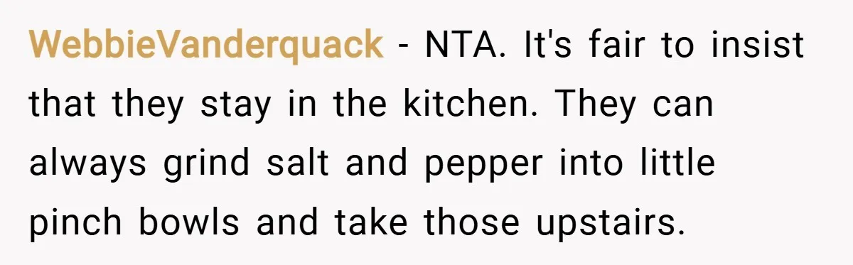 WebbieVanderquack − NTA. It's fair to insist that they stay in the kitchen. They can always grind salt and pepper into little pinch bowls and take those upstairs.