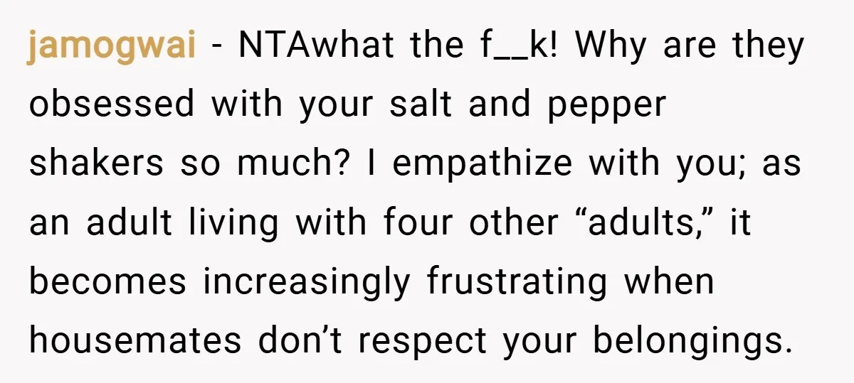 jamogwai − NTAwhat the f__k! Why are they obsessed with your salt and pepper shakers so much? I empathize with you; as an adult living with four other “adults,” it...