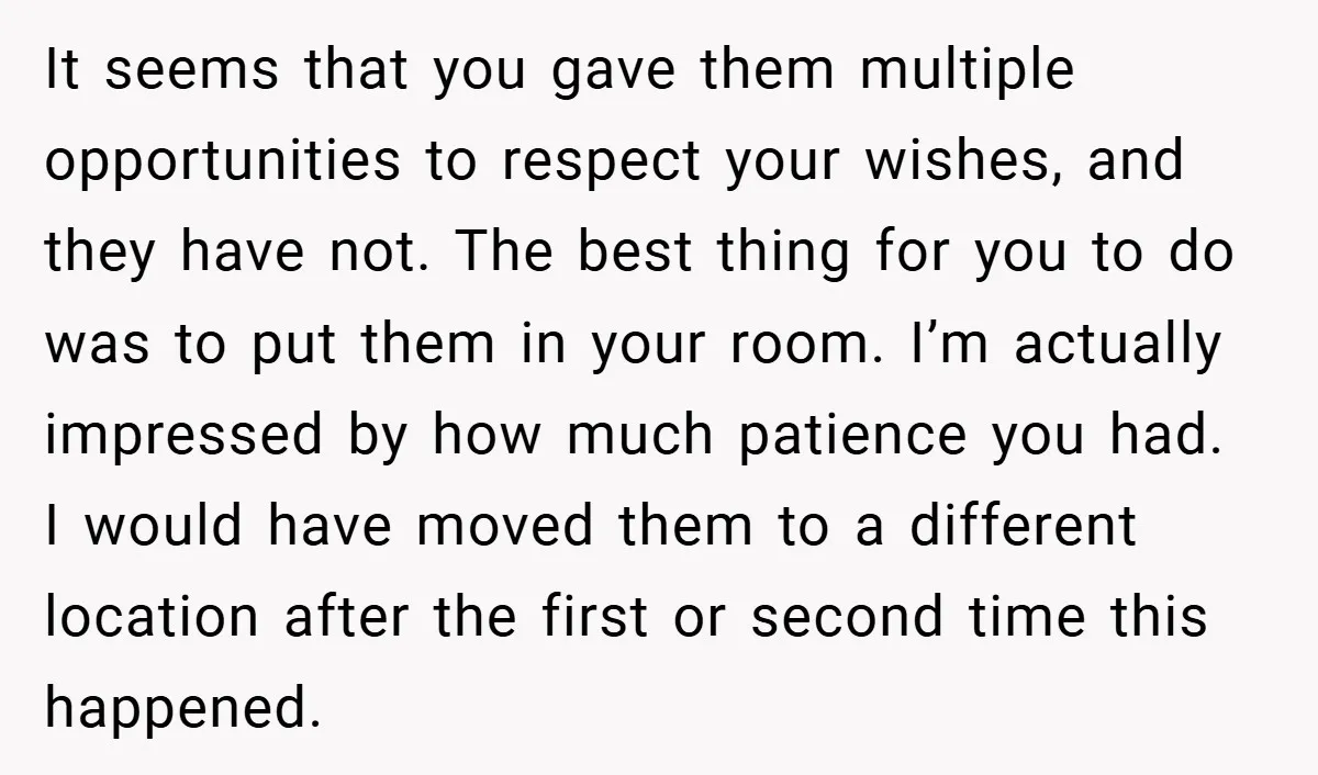It seems that you gave them multiple opportunities to respect your wishes, and they have not. The best thing for you to do was to put them in your room....