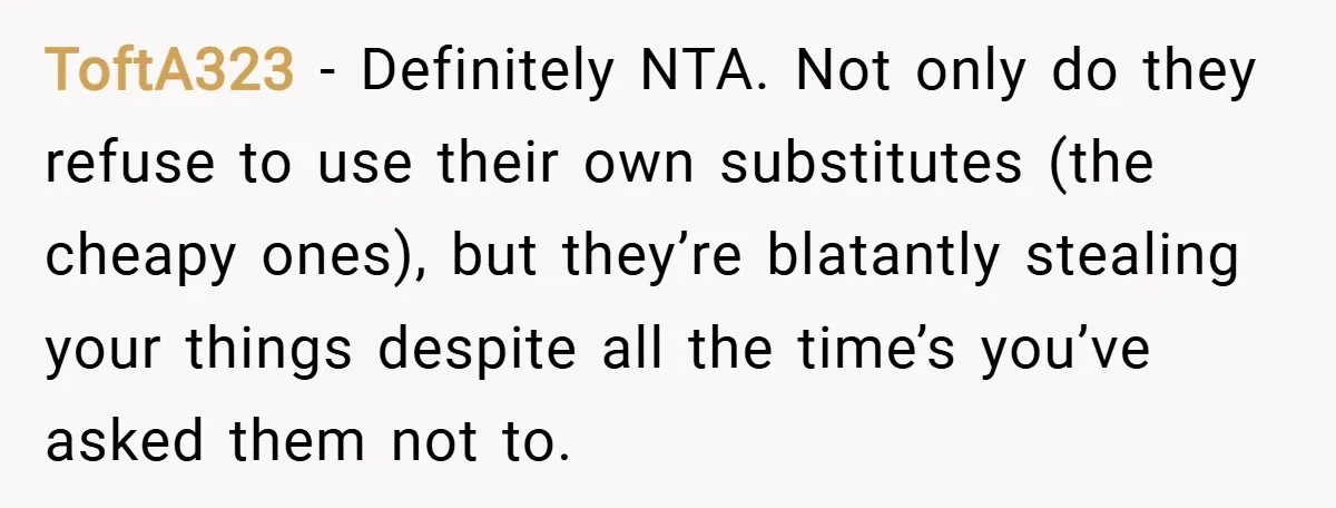 ToftA323 − Definitely NTA. Not only do they refuse to use their own substitutes (the cheapy ones), but they’re blatantly stealing your things despite all the time’s you’ve asked them...