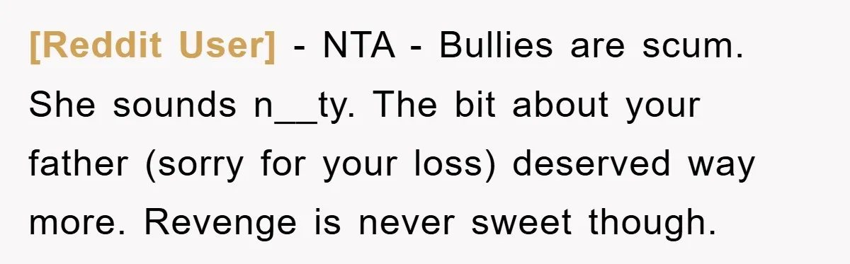 [Reddit User] − NTA - Bullies are scum. She sounds n__ty. The bit about your father (sorry for your loss) deserved way more. Revenge is never sweet though.