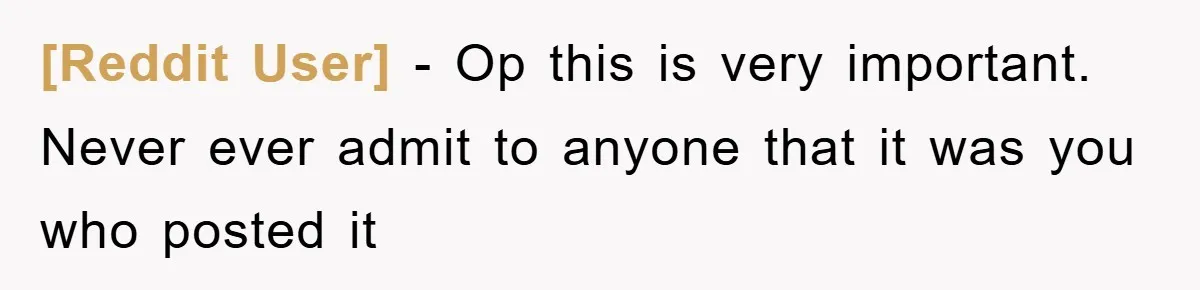 [Reddit User] − Op this is very important.   Never ever admit to anyone that it was you who posted it