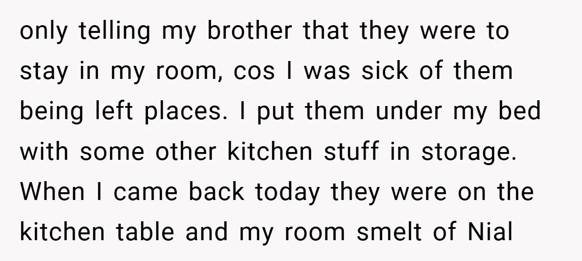only telling my brother that they were to stay in my room, cos I was sick of them being left places. I put them under my bed with some other...