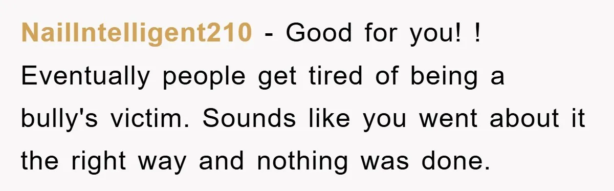 NailIntelligent210 − Good for you! ! Eventually people get tired of being a bully's victim. Sounds like you went about it the right way and nothing was done.