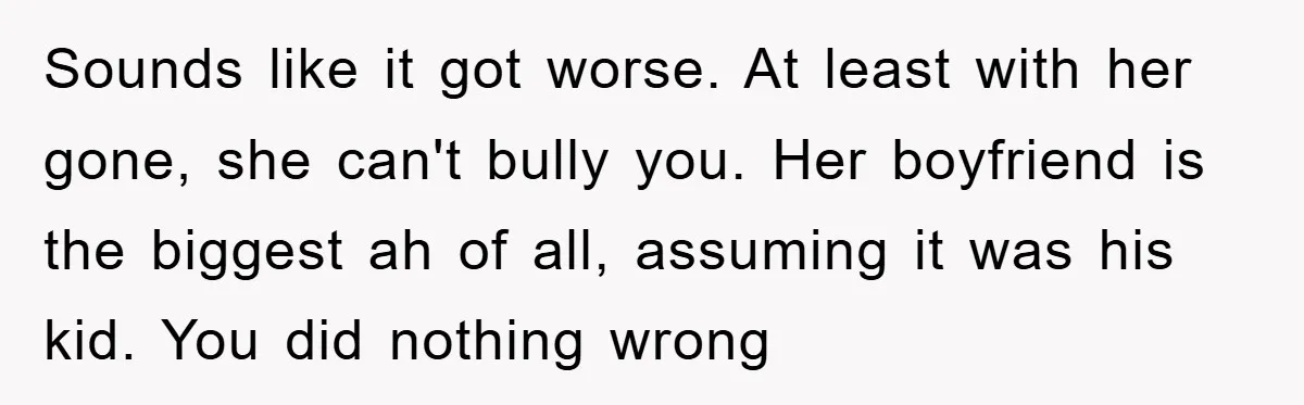 Sounds like it got worse. At least with her gone, she can't bully you. Her boyfriend is the biggest ah of all, assuming it was his kid. You did nothing...