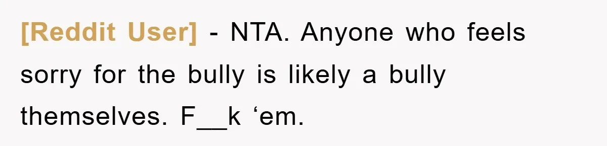 [Reddit User] − NTA. Anyone who feels sorry for the bully is likely a bully themselves. F__k ‘em.