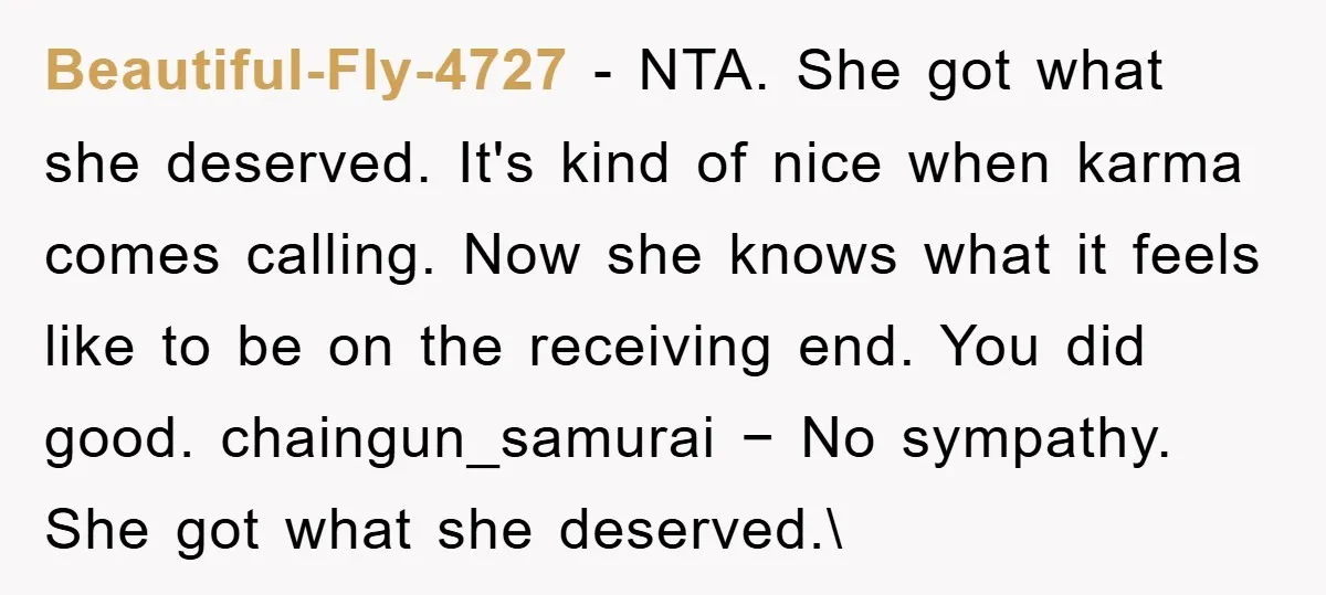 Beautiful-Fly-4727 − NTA. She got what she deserved. It's kind of nice when karma comes calling. Now she knows what it feels like to be on the receiving end. You...
