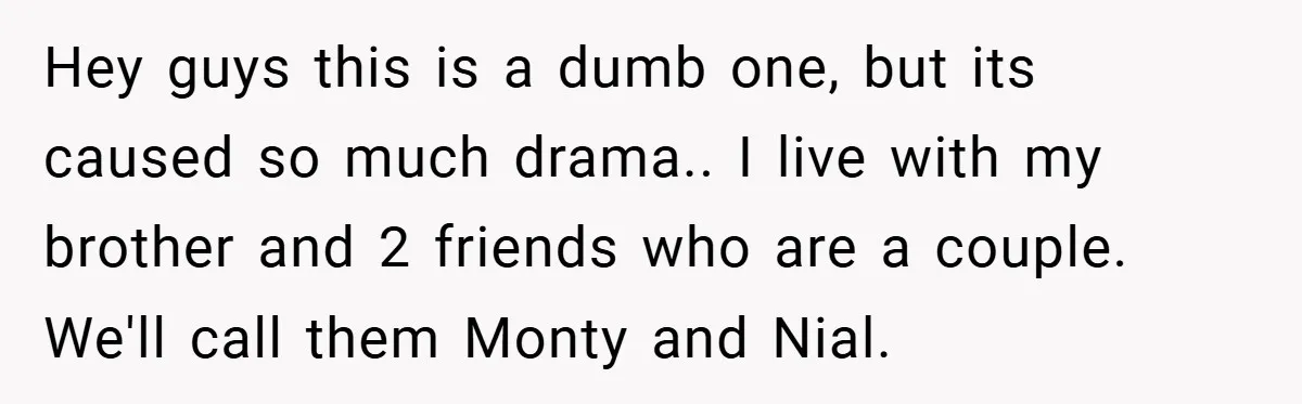 Hey guys this is a dumb one, but its caused so much drama.. I live with my brother and 2 friends who are a couple. We'll call them Monty and...