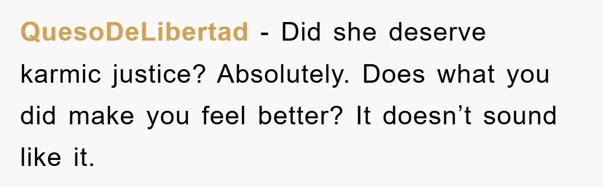 QuesoDeLibertad − Did she deserve karmic justice? Absolutely. Does what you did make you feel better? It doesn’t sound like it.