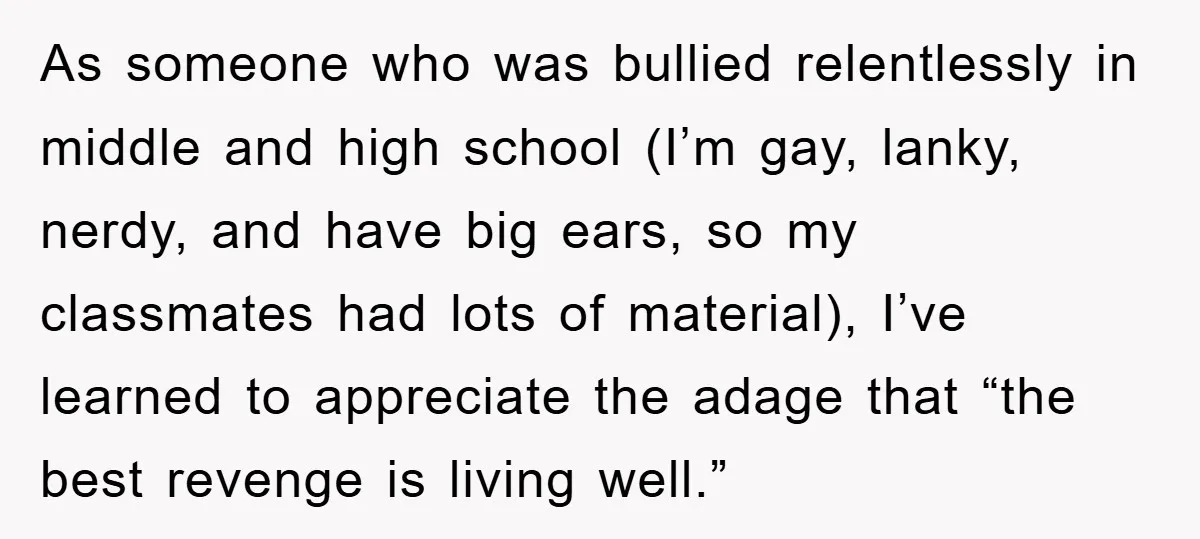 As someone who was bullied relentlessly in middle and high school (I’m gay, lanky, nerdy, and have big ears, so my classmates had lots of material), I’ve learned to appreciate...