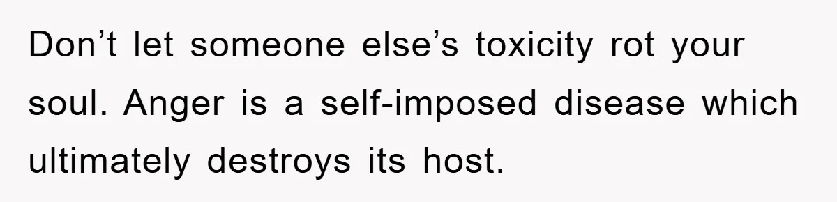 Don’t let someone else’s toxicity rot your soul. Anger is a self-imposed disease which ultimately destroys its host.