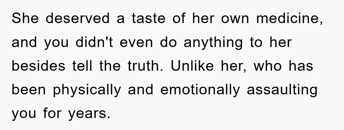 She deserved a taste of her own medicine, and you didn't even do anything to her besides tell the truth. Unlike her, who has been physically and emotionally assaulting you...