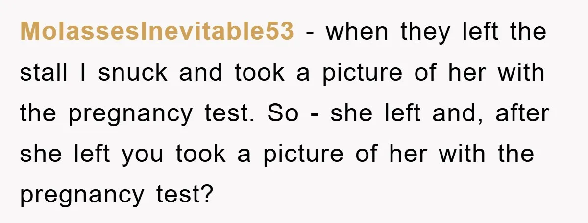 MolassesInevitable53 − when they left the stall I snuck and took a picture of her with the pregnancy test. So - she left and, after she left you took a...