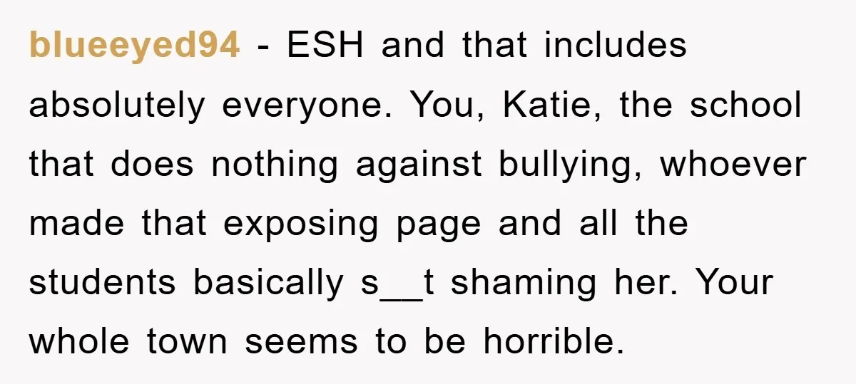 blueeyed94 − ESH and that includes absolutely everyone. You, Katie, the school that does nothing against bullying, whoever made that exposing page and all the students basically s__t shaming her....