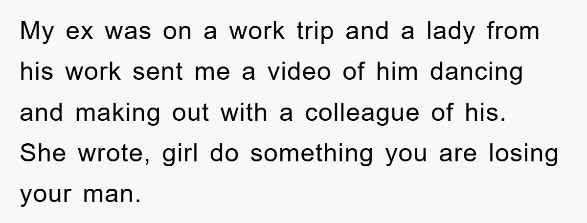 My ex was on a work trip and a lady from his work sent me a video of him dancing and making out with a colleague of his. She wrote,...