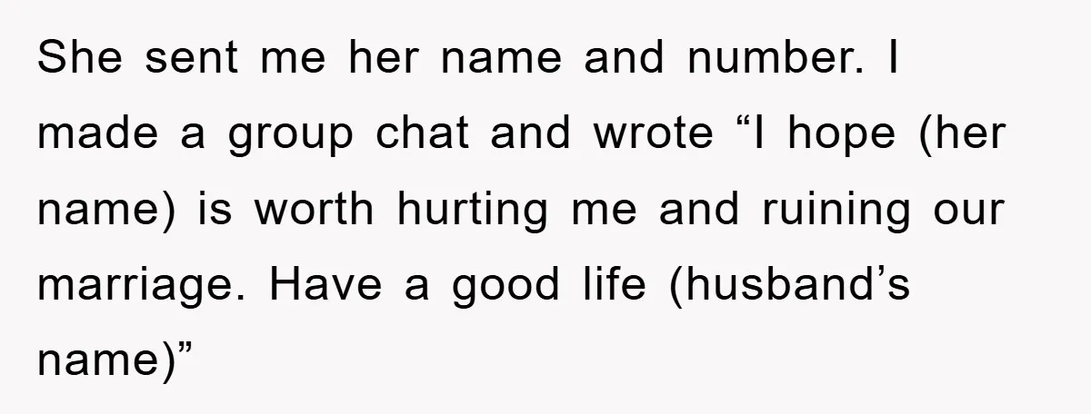 She sent me her name and number. I made a group chat and wrote “I hope (her name) is worth hurting me and ruining our marriage. Have a good life...