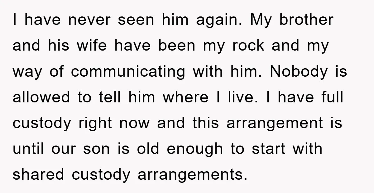I have never seen him again. My brother and his wife have been my rock and my way of communicating with him. Nobody is allowed to tell him where I...