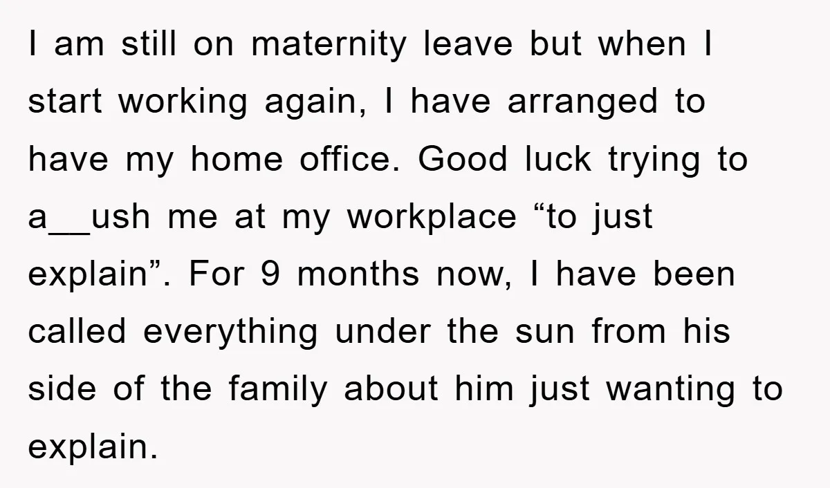 I am still on maternity leave but when I start working again, I have arranged to have my home office. Good luck trying to a__ush me at my workplace “to...