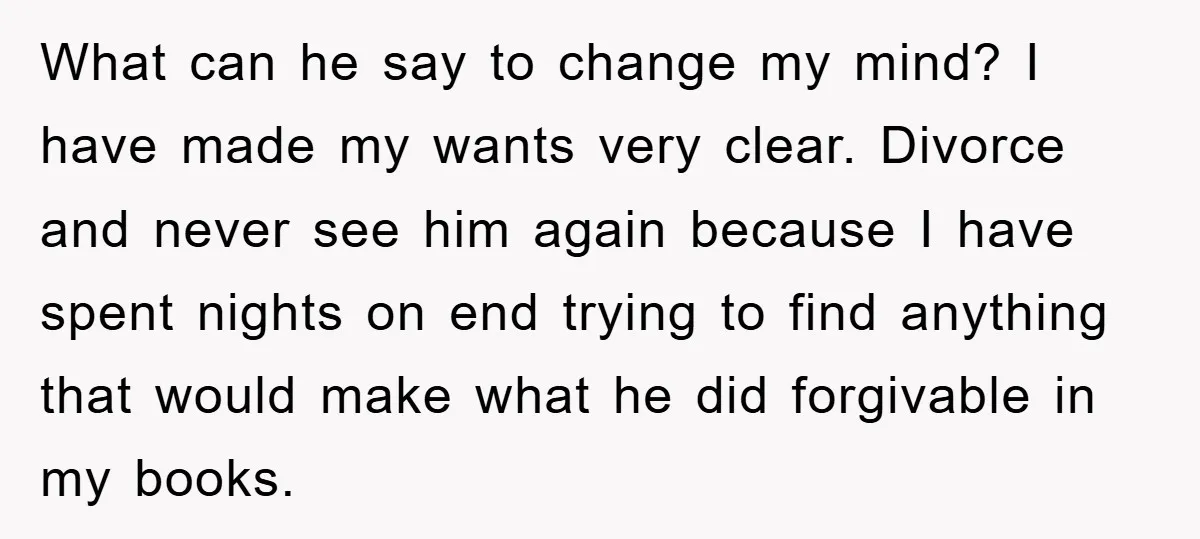 What can he say to change my mind? I have made my wants very clear. Divorce and never see him again because I have spent nights on end trying to...