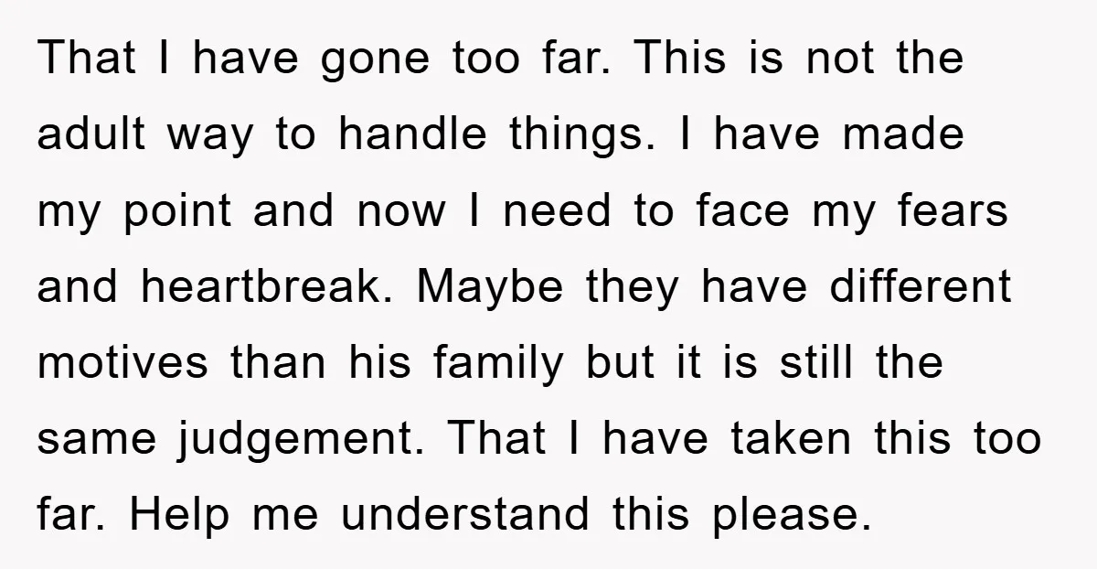 That I have gone too far. This is not the adult way to handle things. I have made my point and now I need to face my fears and heartbreak....