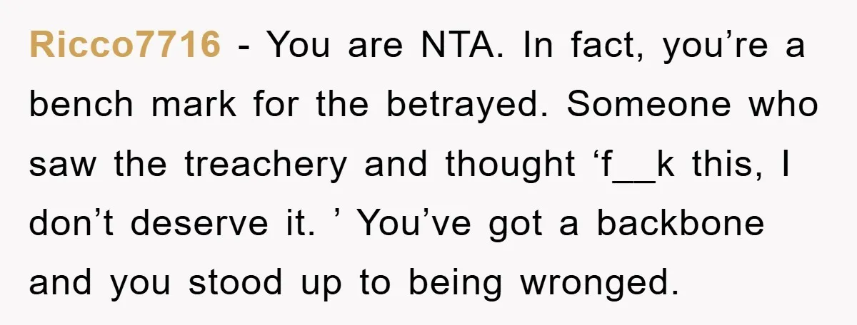 Ricco7716 − You are NTA. In fact, you’re a bench mark for the betrayed. Someone who saw the treachery and thought ‘f__k this, I don’t deserve it. ’ You’ve got...