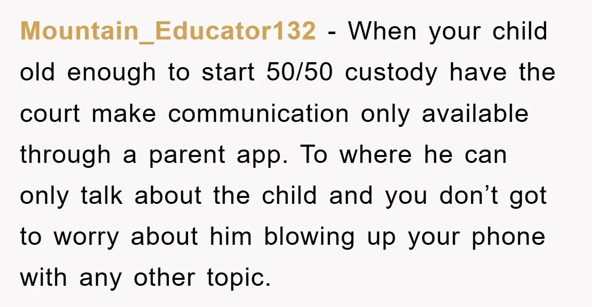 Mountain_Educator132 − When your child old enough to start 50/50 custody have the court make communication only available through a parent app. To where he can only talk about the...