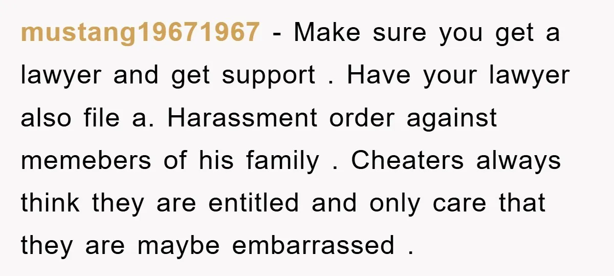mustang19671967 − Make sure you get a lawyer and get support . Have your lawyer also file a. Harassment order against memebers of his family . Cheaters always think they...