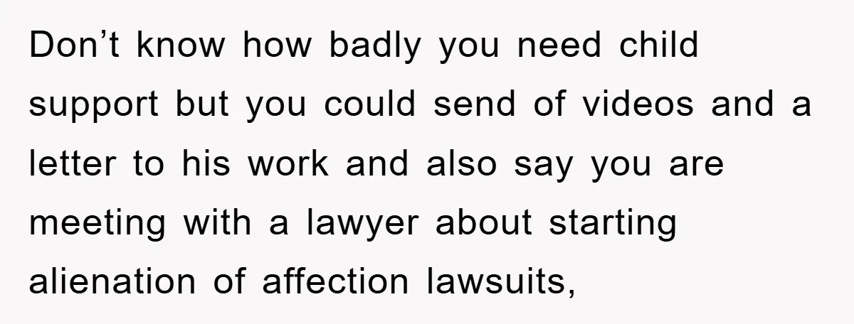 Don’t know how badly you need child support but you could send of videos and a letter to his work and also say you are meeting with a lawyer about...