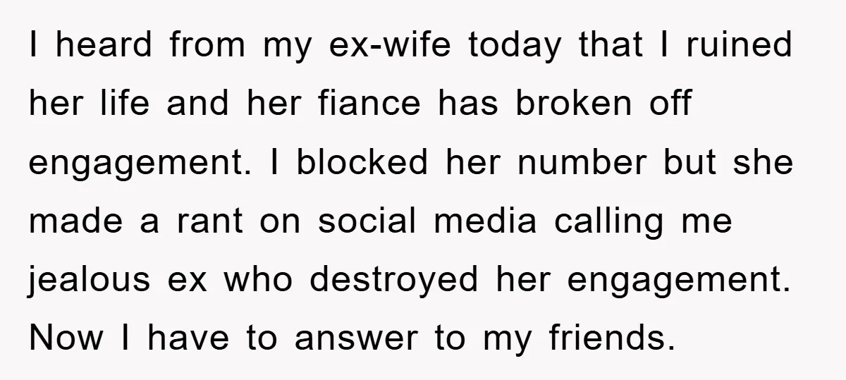 I heard from my ex-wife today that I ruined her life and her fiance has broken off engagement. I blocked her number but she made a rant on social media...