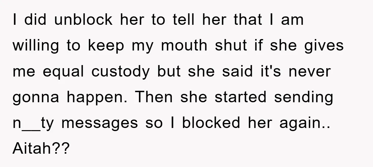 I did unblock her to tell her that I am willing to keep my mouth shut if she gives me equal custody but she said it's never gonna happen. Then...