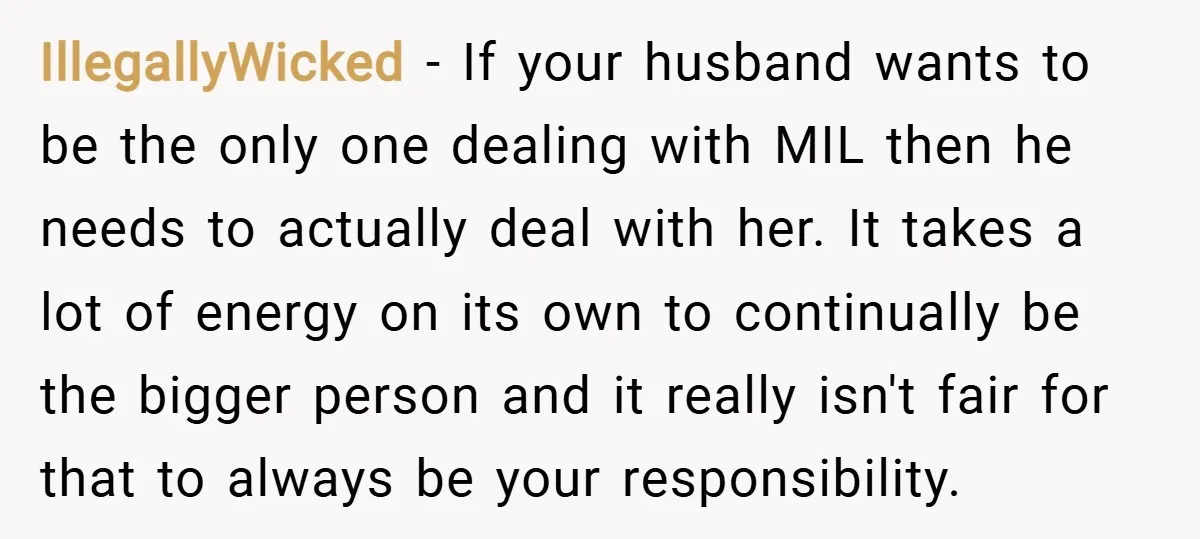 IllegallyWicked − If your husband wants to be the only one dealing with MIL then he needs to actually deal with her. It takes a lot of energy on its...