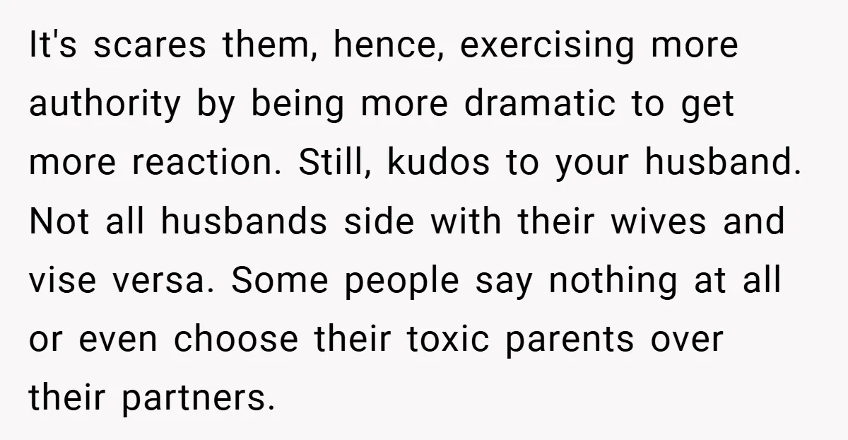 It's scares them, hence, exercising more authority by being more dramatic to get more reaction. Still, kudos to your husband. Not all husbands side with their wives and vise versa....