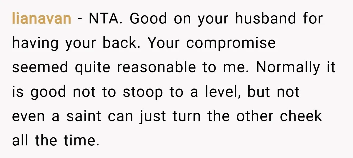 lianavan − NTA. Good on your husband for having your back. Your compromise seemed quite reasonable to me. Normally it is good not to stoop to a level, but not...