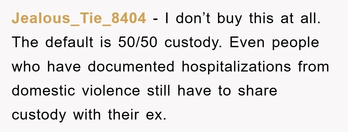 Jealous_Tie_8404 − I don’t buy this at all. The default is 50/50 custody. Even people who have documented hospitalizations from domestic violence still have to share custody with their ex.