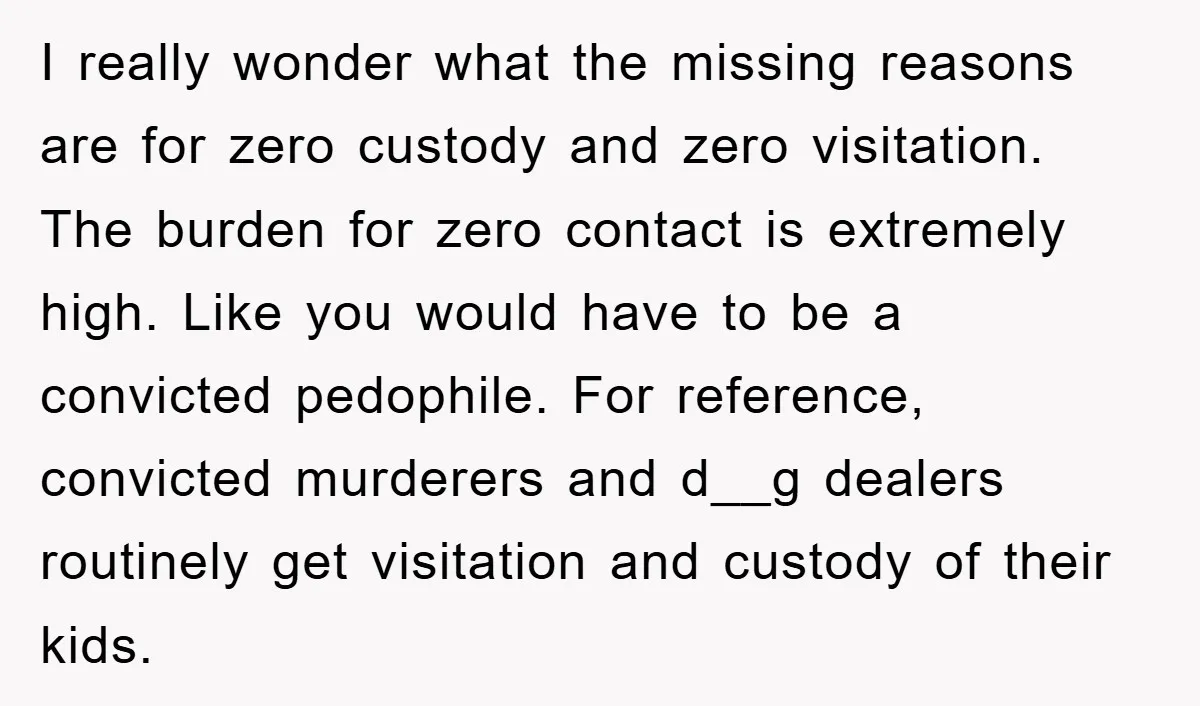 I really wonder what the missing reasons are for zero custody and zero visitation. The burden for zero contact is extremely high. Like you would have to be a convicted...