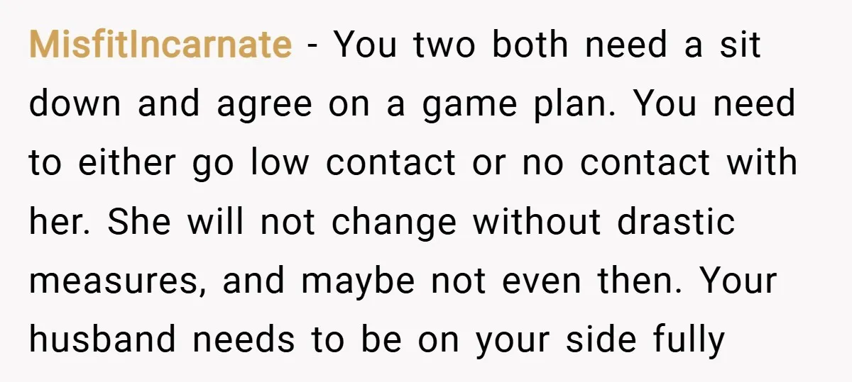 MisfitIncarnate − You two both need a sit down and agree on a game plan. You need to either go low contact or no contact with her. She will not...