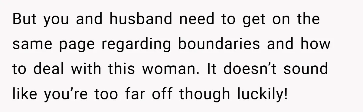 But you and husband need to get on the same page regarding boundaries and how to deal with this woman. It doesn’t sound like you’re too far off though luckily!