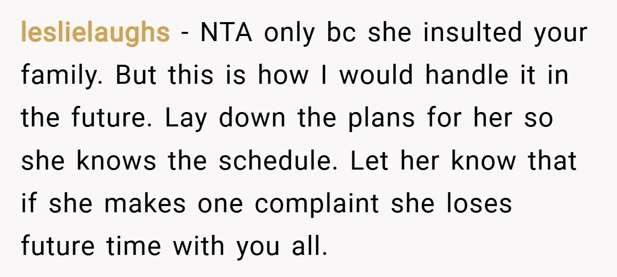 leslielaughs − NTA only bc she insulted your family. But this is how I would handle it in the future. Lay down the plans for her so she knows the...