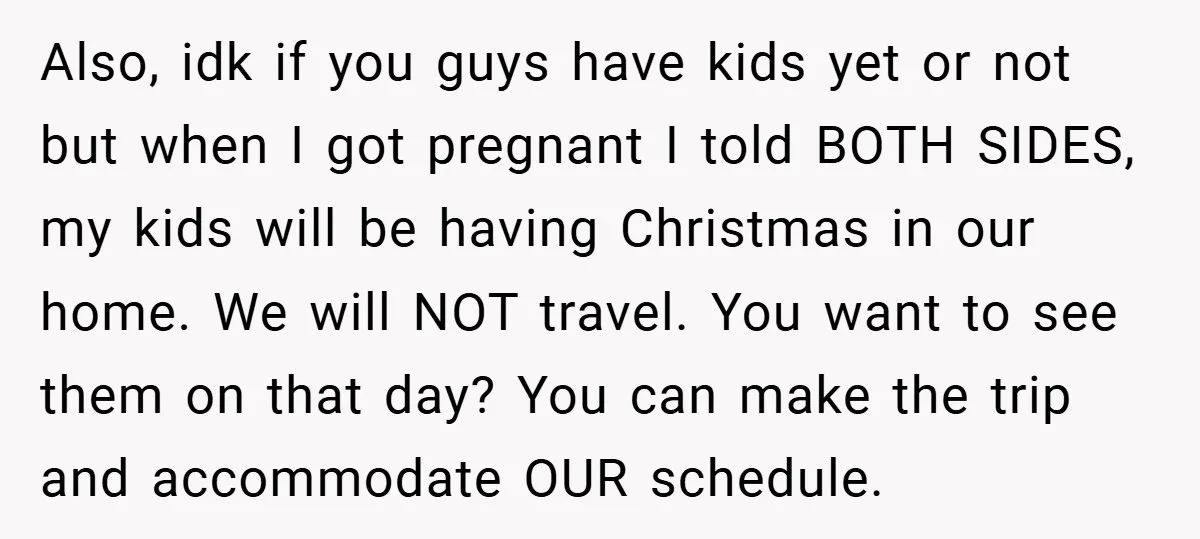 Also, idk if you guys have kids yet or not but when I got pregnant I told BOTH SIDES, my kids will be having Christmas in our home. We will...