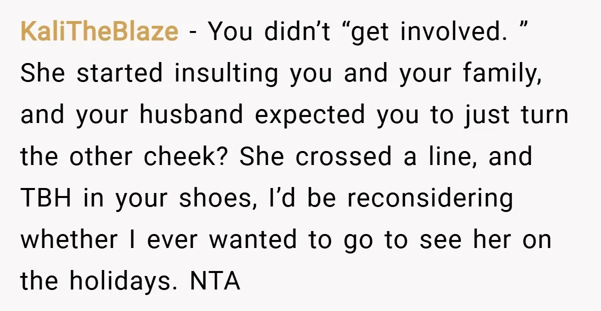 KaliTheBlaze − You didn’t “get involved. ” She started insulting you and your family, and your husband expected you to just turn the other cheek? She crossed a line, and...