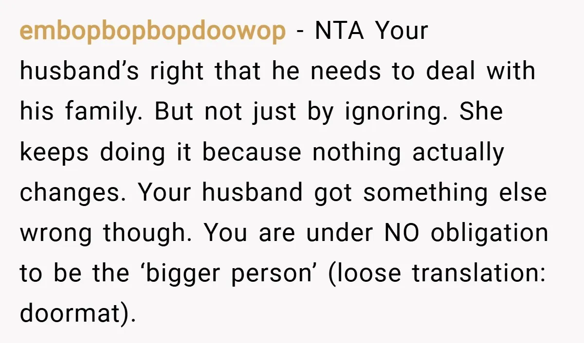 embopbopbopdoowop − NTA Your husband’s right that he needs to deal with his family. But not just by ignoring. She keeps doing it because nothing actually changes. Your husband got...