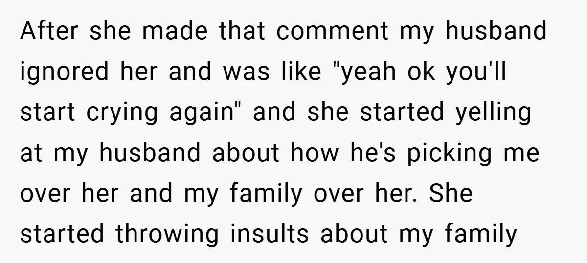 After she made that comment my husband ignored her and was like "yeah ok you'll start crying again" and she started yelling at my husband about how he's picking me...