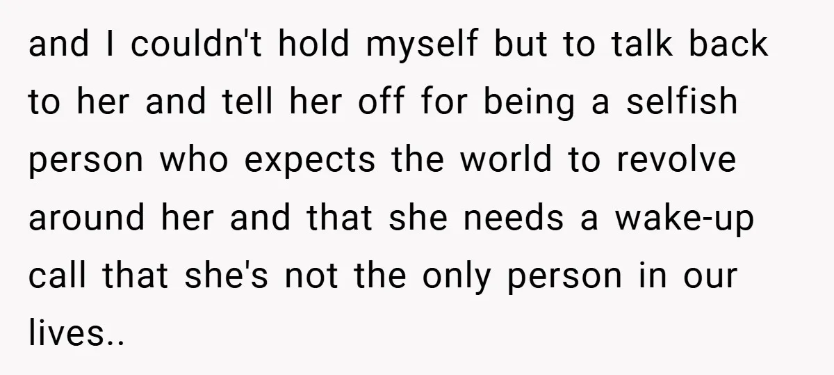 and I couldn't hold myself but to talk back to her and tell her off for being a selfish person who expects the world to revolve around her and that...