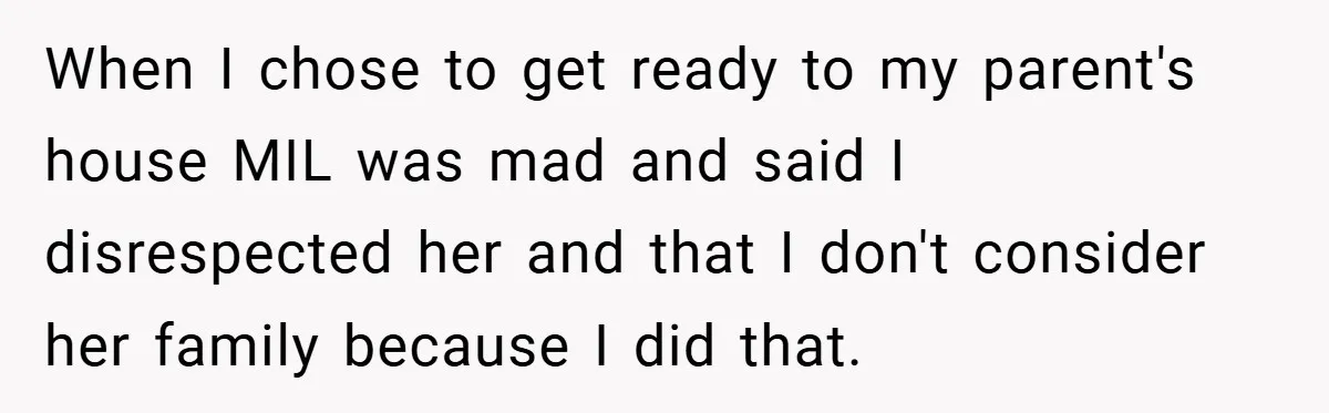 When I chose to get ready to my parent's house MIL was mad and said I disrespected her and that I don't consider her family because I did that.