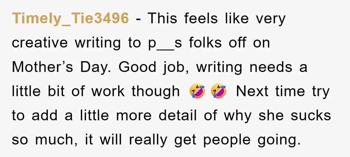 Timely_Tie3496 − This feels like very creative writing to p__s folks off on Mother’s Day. Good job, writing needs a little bit of work though 🤣🤣 Next time try to...